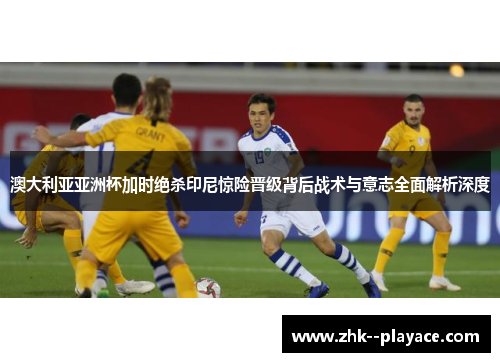 澳大利亚亚洲杯加时绝杀印尼惊险晋级背后战术与意志全面解析深度