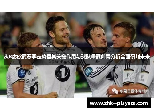从B席欧冠赛季走势看其关键作用与球队争冠前景分析全面研判未来 从B席欧冠赛季走势看其关键作用与球队争冠前景分析全面研判未来