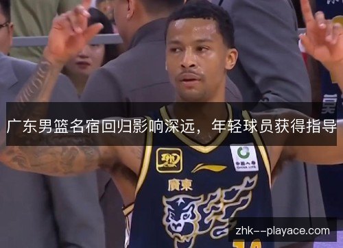广东男篮名宿回归影响深远,年轻球员获得指导 广东男篮名宿回归影响深远,年轻球员获得指导