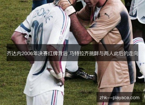 齐达内2006年决赛红牌背后 马特拉齐挑衅与两人此后的走向 齐达内2006年决赛红牌背后 马特拉齐挑衅与两人此后的走向